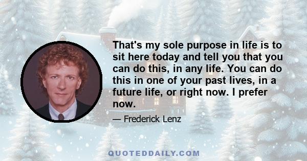 That's my sole purpose in life is to sit here today and tell you that you can do this, in any life. You can do this in one of your past lives, in a future life, or right now. I prefer now.