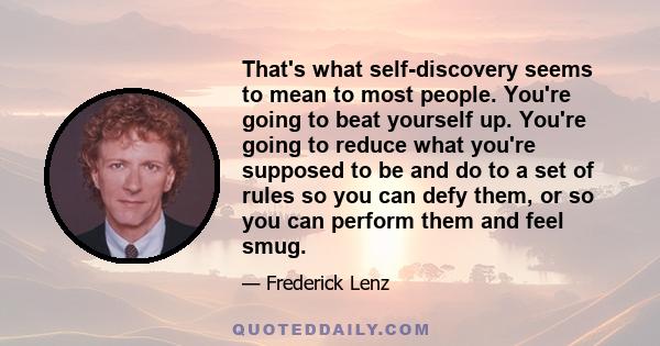 That's what self-discovery seems to mean to most people. You're going to beat yourself up. You're going to reduce what you're supposed to be and do to a set of rules so you can defy them, or so you can perform them and