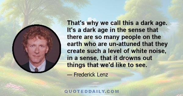 That's why we call this a dark age. It's a dark age in the sense that there are so many people on the earth who are un-attuned that they create such a level of white noise, in a sense, that it drowns out things that