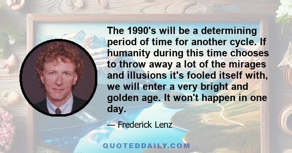 The 1990's will be a determining period of time for another cycle. If humanity during this time chooses to throw away a lot of the mirages and illusions it's fooled itself with, we will enter a very bright and golden