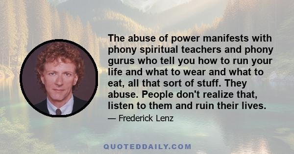 The abuse of power manifests with phony spiritual teachers and phony gurus who tell you how to run your life and what to wear and what to eat, all that sort of stuff. They abuse. People don't realize that, listen to