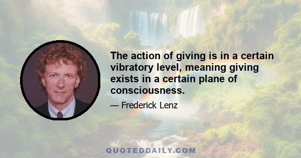 The action of giving is in a certain vibratory level, meaning giving exists in a certain plane of consciousness.