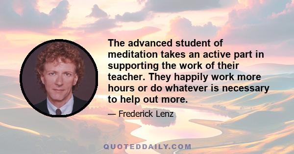 The advanced student of meditation takes an active part in supporting the work of their teacher. They happily work more hours or do whatever is necessary to help out more.