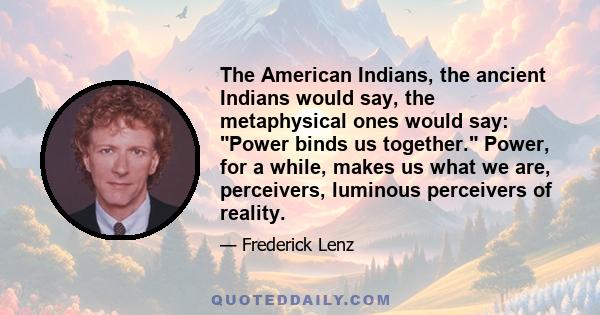 The American Indians, the ancient Indians would say, the metaphysical ones would say: Power binds us together. Power, for a while, makes us what we are, perceivers, luminous perceivers of reality.