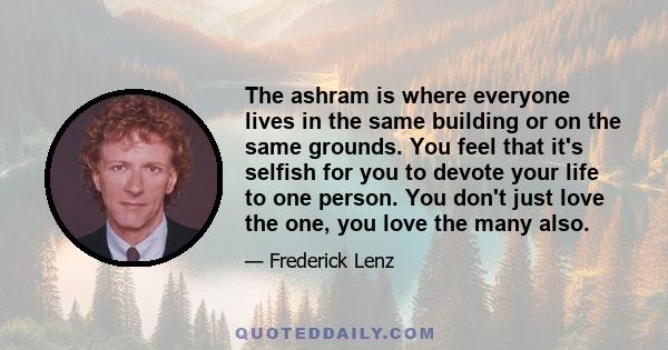 The ashram is where everyone lives in the same building or on the same grounds. You feel that it's selfish for you to devote your life to one person. You don't just love the one, you love the many also.