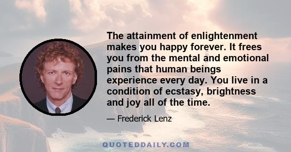 The attainment of enlightenment makes you happy forever. It frees you from the mental and emotional pains that human beings experience every day. You live in a condition of ecstasy, brightness and joy all of the time.