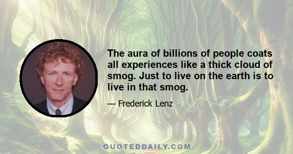 The aura of billions of people coats all experiences like a thick cloud of smog. Just to live on the earth is to live in that smog.