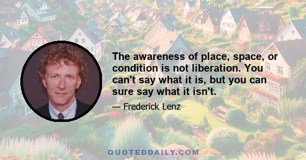 The awareness of place, space, or condition is not liberation. You can't say what it is, but you can sure say what it isn't.