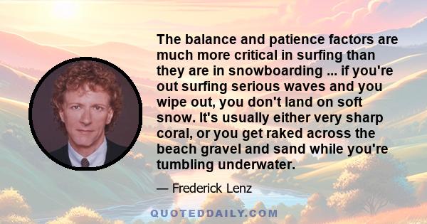 The balance and patience factors are much more critical in surfing than they are in snowboarding ... if you're out surfing serious waves and you wipe out, you don't land on soft snow. It's usually either very sharp