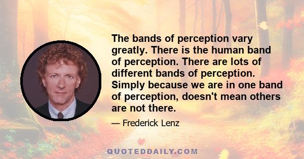 The bands of perception vary greatly. There is the human band of perception. There are lots of different bands of perception. Simply because we are in one band of perception, doesn't mean others are not there.