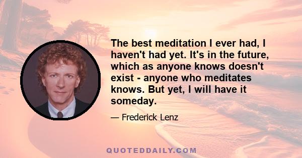 The best meditation I ever had, I haven't had yet. It's in the future, which as anyone knows doesn't exist - anyone who meditates knows. But yet, I will have it someday.