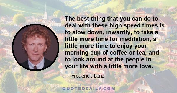 The best thing that you can do to deal with these high speed times is to slow down, inwardly, to take a little more time for meditation, a little more time to enjoy your morning cup of coffee or tea, and to look around