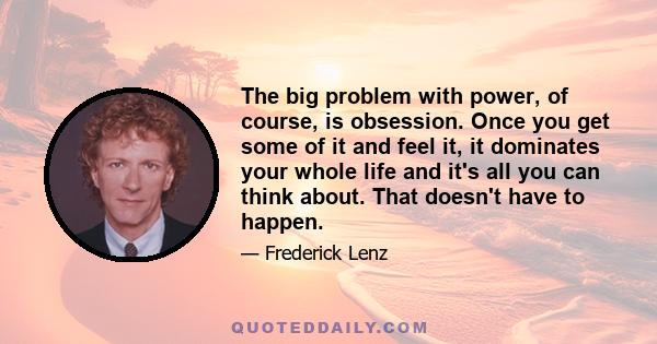 The big problem with power, of course, is obsession. Once you get some of it and feel it, it dominates your whole life and it's all you can think about. That doesn't have to happen.