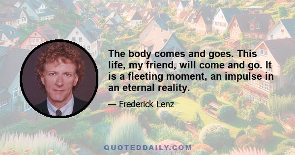 The body comes and goes. This life, my friend, will come and go. It is a fleeting moment, an impulse in an eternal reality.