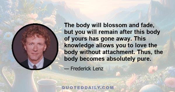 The body will blossom and fade, but you will remain after this body of yours has gone away. This knowledge allows you to love the body without attachment. Thus, the body becomes absolutely pure.