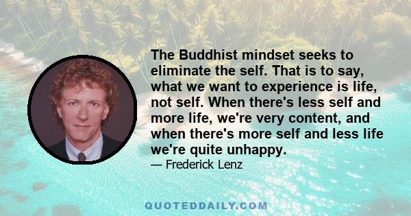 The Buddhist mindset seeks to eliminate the self. That is to say, what we want to experience is life, not self. When there's less self and more life, we're very content, and when there's more self and less life we're