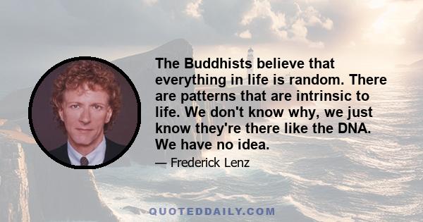 The Buddhists believe that everything in life is random. There are patterns that are intrinsic to life. We don't know why, we just know they're there like the DNA. We have no idea.