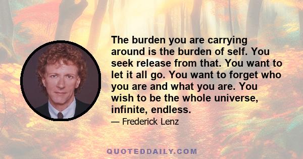 The burden you are carrying around is the burden of self. You seek release from that. You want to let it all go. You want to forget who you are and what you are. You wish to be the whole universe, infinite, endless.