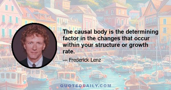 The causal body is the determining factor in the changes that occur within your structure or growth rate.