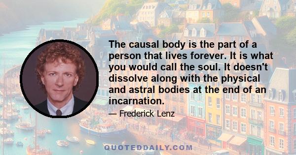 The causal body is the part of a person that lives forever. It is what you would call the soul. It doesn't dissolve along with the physical and astral bodies at the end of an incarnation.