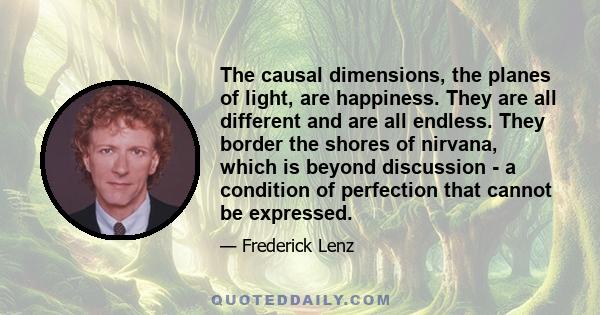 The causal dimensions, the planes of light, are happiness. They are all different and are all endless. They border the shores of nirvana, which is beyond discussion - a condition of perfection that cannot be expressed.