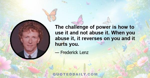 The challenge of power is how to use it and not abuse it. When you abuse it, it reverses on you and it hurts you.