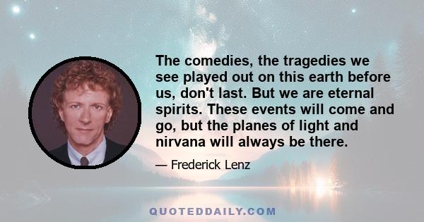 The comedies, the tragedies we see played out on this earth before us, don't last. But we are eternal spirits. These events will come and go, but the planes of light and nirvana will always be there.