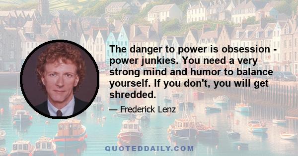 The danger to power is obsession - power junkies. You need a very strong mind and humor to balance yourself. If you don't, you will get shredded.