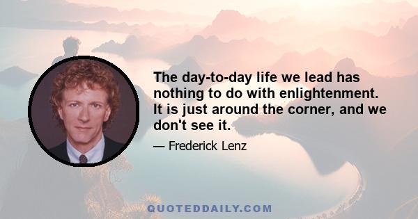 The day-to-day life we lead has nothing to do with enlightenment. It is just around the corner, and we don't see it.