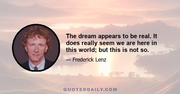 The dream appears to be real. It does really seem we are here in this world; but this is not so.