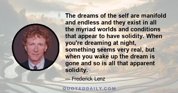 The dreams of the self are manifold and endless and they exist in all the myriad worlds and conditions that appear to have solidity. When you're dreaming at night, something seems very real, but when you wake up the