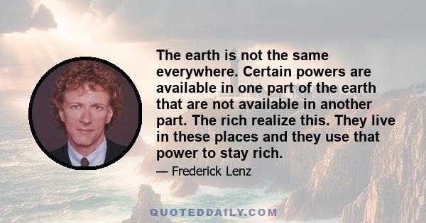 The earth is not the same everywhere. Certain powers are available in one part of the earth that are not available in another part. The rich realize this. They live in these places and they use that power to stay rich.