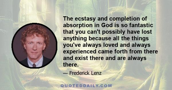 The ecstasy and completion of absorption in God is so fantastic that you can't possibly have lost anything because all the things you've always loved and always experienced came forth from there and exist there and are