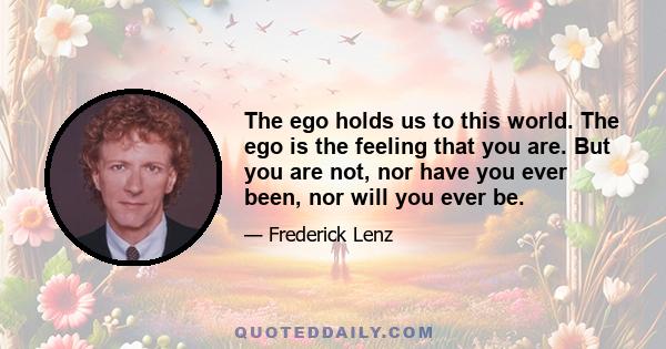 The ego holds us to this world. The ego is the feeling that you are. But you are not, nor have you ever been, nor will you ever be.