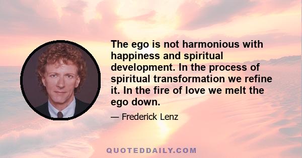 The ego is not harmonious with happiness and spiritual development. In the process of spiritual transformation we refine it. In the fire of love we melt the ego down.