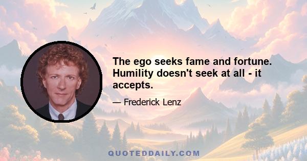 The ego seeks fame and fortune. Humility doesn't seek at all - it accepts.