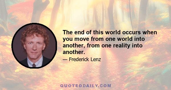 The end of this world occurs when you move from one world into another, from one reality into another.