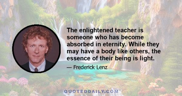 The enlightened teacher is someone who has become absorbed in eternity. While they may have a body like others, the essence of their being is light.