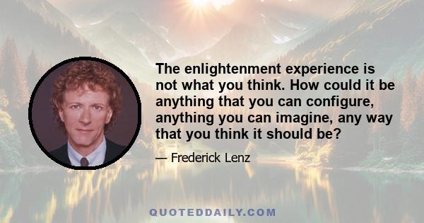 The enlightenment experience is not what you think. How could it be anything that you can configure, anything you can imagine, any way that you think it should be?