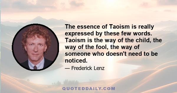 The essence of Taoism is really expressed by these few words. Taoism is the way of the child, the way of the fool, the way of someone who doesn't need to be noticed.