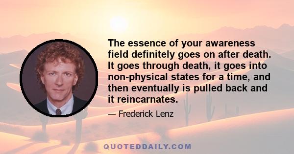 The essence of your awareness field definitely goes on after death. It goes through death, it goes into non-physical states for a time, and then eventually is pulled back and it reincarnates.