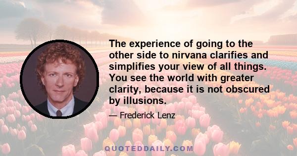 The experience of going to the other side to nirvana clarifies and simplifies your view of all things. You see the world with greater clarity, because it is not obscured by illusions.