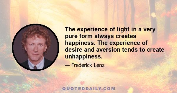 The experience of light in a very pure form always creates happiness. The experience of desire and aversion tends to create unhappiness.