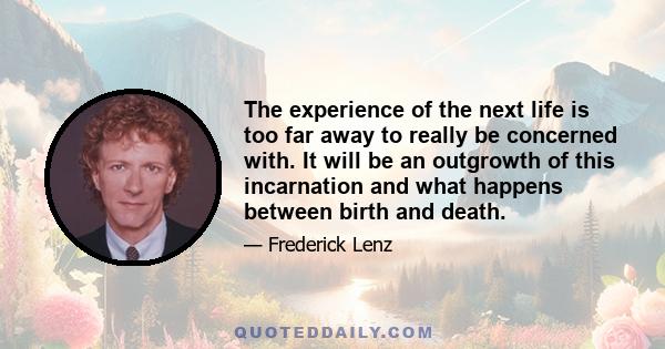 The experience of the next life is too far away to really be concerned with. It will be an outgrowth of this incarnation and what happens between birth and death.