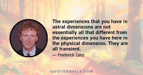 The experiences that you have in astral dimensions are not essentially all that different from the experiences you have here in the physical dimension. They are all transient.