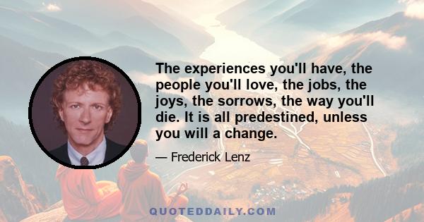 The experiences you'll have, the people you'll love, the jobs, the joys, the sorrows, the way you'll die. It is all predestined, unless you will a change.