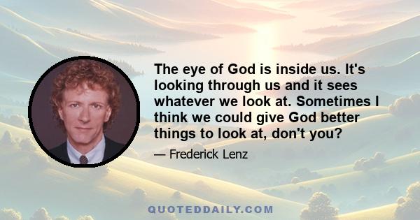 The eye of God is inside us. It's looking through us and it sees whatever we look at. Sometimes I think we could give God better things to look at, don't you?