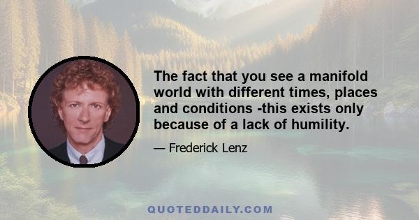 The fact that you see a manifold world with different times, places and conditions -this exists only because of a lack of humility.