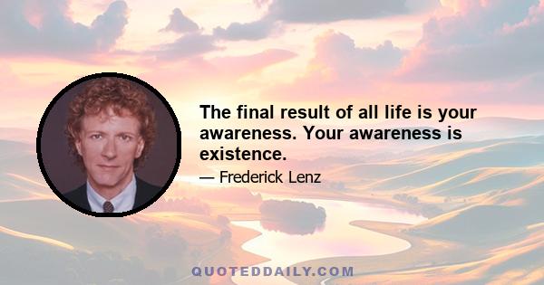 The final result of all life is your awareness. Your awareness is existence.