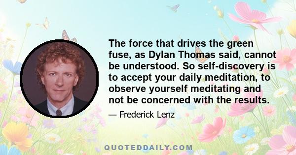 The force that drives the green fuse, as Dylan Thomas said, cannot be understood. So self-discovery is to accept your daily meditation, to observe yourself meditating and not be concerned with the results.